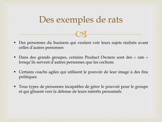 
Des exemples de rats
 Des personnes du business qui veulent voir leurs sujets réalisés avant
celles d’autres personnes
 Dans des grands groupes, certains Product Owners sont des « rats »
lorsqu’ils servent d’autres personnes que les cochons
 Certains coachs agiles qui utilisent le pouvoir de leur image à des fins
politiques
 Tous types de personnes incapables de gérer le pouvoir pour le groupe
et qui glissent vers la défense de leurs intérêts personnels
 