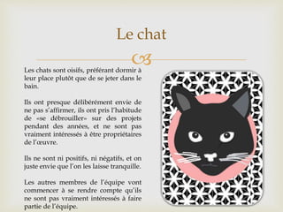 
Le chat
Les chats sont oisifs, préférant dormir à
leur place plutôt que de se jeter dans le
bain.
Ils ont presque délibérément envie de
ne pas s’affirmer, ils ont pris l’habitude
de «se débrouiller» sur des projets
pendant des années, et ne sont pas
vraiment intéressés à être propriétaires
de l’œuvre.
Ils ne sont ni positifs, ni négatifs, et on
juste envie que l’on les laisse tranquille.
Les autres membres de l’équipe vont
commencer à se rendre compte qu’ils
ne sont pas vraiment intéressés à faire
partie de l’équipe.
 