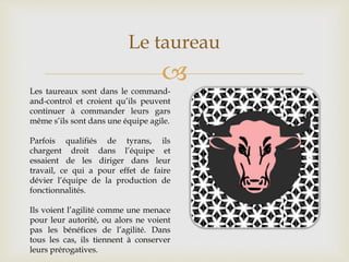 
Le taureau
Les taureaux sont dans le command-
and-control et croient qu’ils peuvent
continuer à commander leurs gars
même s’ils sont dans une équipe agile.
Parfois qualifiés de tyrans, ils
chargent droit dans l’équipe et
essaient de les diriger dans leur
travail, ce qui a pour effet de faire
dévier l’équipe de la production de
fonctionnalités.
Ils voient l’agilité comme une menace
pour leur autorité, ou alors ne voient
pas les bénéfices de l’agilité. Dans
tous les cas, ils tiennent à conserver
leurs prérogatives.
 
