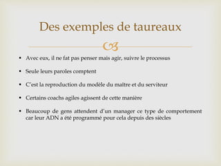 
Des exemples de taureaux
 Avec eux, il ne fat pas penser mais agir, suivre le processus
 Seule leurs paroles comptent
 C’est la reproduction du modèle du maître et du serviteur
 Certains coachs agiles agissent de cette manière
 Beaucoup de gens attendent d’un manager ce type de comportement
car leur ADN a été programmé pour cela depuis des siècles
 