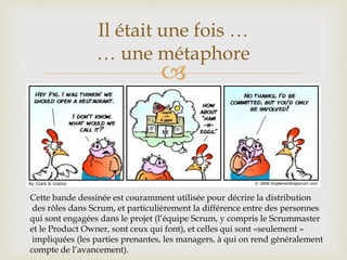 
Il était une fois …
… une métaphore
Cette bande dessinée est couramment utilisée pour décrire la distribution
des rôles dans Scrum, et particulièrement la différence entre des personnes
qui sont engagées dans le projet (l’équipe Scrum, y compris le Scrummaster
et le Product Owner, sont ceux qui font), et celles qui sont «seulement »
impliquées (les parties prenantes, les managers, à qui on rend généralement
compte de l’avancement).
 