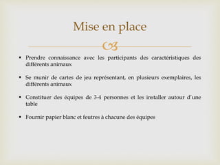 
Mise en place
 Prendre connaissance avec les participants des caractéristiques des
différents animaux
 Se munir de cartes de jeu représentant, en plusieurs exemplaires, les
différents animaux
 Constituer des équipes de 3-4 personnes et les installer autour d’une
table
 Fournir papier blanc et feutres à chacune des équipes
 