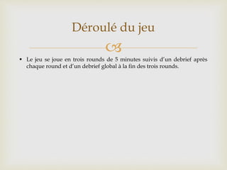 
Déroulé du jeu
 Le jeu se joue en trois rounds de 5 minutes suivis d’un debrief après
chaque round et d’un debrief global à la fin des trois rounds.
 
