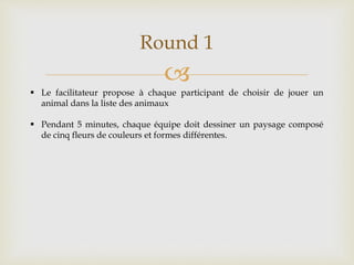 
Round 1
 Le facilitateur propose à chaque participant de choisir de jouer un
animal dans la liste des animaux
 Pendant 5 minutes, chaque équipe doit dessiner un paysage composé
de cinq fleurs de couleurs et formes différentes.
 