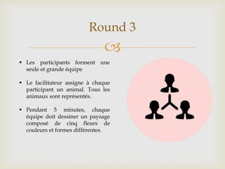 
Round 3
 Les participants forment une
seule et grande équipe
 Le facilitateur assigne à chaque
participant un animal. Tous les
animaux sont représentés.
 Pendant 5 minutes, chaque
équipe doit dessiner un paysage
composé de cinq fleurs de
couleurs et formes différentes.
 