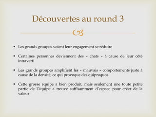 
Découvertes au round 3
 Les grands groupes voient leur engagement se réduire
 Certaines personnes deviennent des « chats » à cause de leur côté
intraverti
 Les grands groupes amplifient les « mauvais » comportements juste à
cause de la densité, ce qui provoque des quiproquos
 Cette grosse équipe a bien produit, mais seulement une toute petite
partie de l’équipe a trouvé suffisamment d’espace pour créer de la
valeur
 