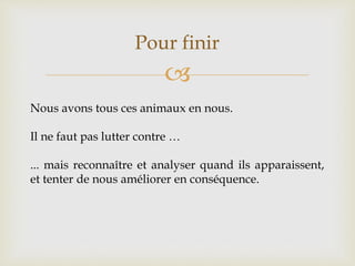 
Pour finir
Nous avons tous ces animaux en nous.
Il ne faut pas lutter contre …
... mais reconnaître et analyser quand ils apparaissent,
et tenter de nous améliorer en conséquence.
 