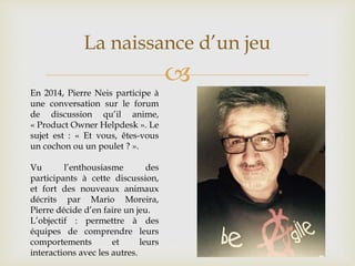 
La naissance d’un jeu
En 2014, Pierre Neis participe à
une conversation sur le forum
de discussion qu’il anime,
« Product Owner Helpdesk ». Le
sujet est : « Et vous, êtes-vous
un cochon ou un poulet ? ».
Vu l’enthousiasme des
participants à cette discussion,
et fort des nouveaux animaux
décrits par Mario Moreira,
Pierre décide d’en faire un jeu.
L’objectif : permettre à des
équipes de comprendre leurs
comportements et leurs
interactions avec les autres.
 