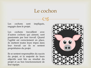 
Le cochon
Les cochons sont impliqués,
engagés dans le projet.
Les cochons travaillent avec
d’autres cochons qui aiment, sont
passionnés par leur travail. Quand
l’agilité est correctement en place,
ils mettent toutes leurs tripes dans
leur travail car ils se sentent
propriétaires du projet.
Ils se sentent responsables du succès
du projet, et la majorité de leurs
objectifs sont liés au résultat du
projet et au bon fonctionnement de
leur équipe.
 