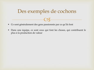 
Des exemples de cochons
 Ce sont généralement des gens passionnés par ce qu’ils font
 Dans une équipe, ce sont ceux qui font les choses, qui contribuent le
plus à la production de valeur
 