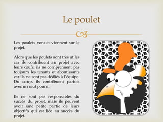 
Le poulet
Les poulets vont et viennent sur le
projet.
Alors que les poulets sont très utiles
car ils contribuent au projet avec
leurs œufs, ils ne comprennent pas
toujours les tenants et aboutissants
car ils ne sont pas dédiés à l’équipe.
Du coup, ils contribuent parfois
avec un œuf pourri.
Ils ne sont pas responsables du
succès du projet, mais ils peuvent
avoir une petite partie de leurs
objectifs qui est liée au succès du
projet.
 