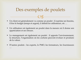 
Des exemples de poulets
 Un client est généralement vu comme un poulet : il exprime ses besoins,
il fixe le budget (temps et argent), il définit les utilisateurs, etc …
 Un utilisateur est également un poulet dans la mesure où il donne son
appréciation et ses retours.
 Le management est également un poulet : il apporte l’environnement,
la structure, l’organisation où les cochons peuvent évoluer et produire
de la valeur.
 D’autres poulets : les experts, le PMO, les formateurs, les fournisseurs
…
 