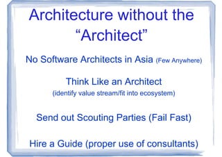Architecture without the
       “Architect”
No Software Architects in Asia (Few Anywhere)

          Think Like an Architect
      (identify value stream/fit into ecosystem)


  Send out Scouting Parties (Fail Fast)

Hire a Guide (proper use of consultants)
 