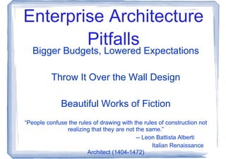 Enterprise Architecture
        Pitfalls
   Bigger Budgets, Lowered Expectations

          Throw It Over the Wall Design

              Beautiful Works of Fiction
“People confuse the rules of drawing with the rules of construction not
               realizing that they are not the same.”
                                           -- Leon Battista Alberti
                                                 Italian Renaissance
                        Architect (1404-1472)
 