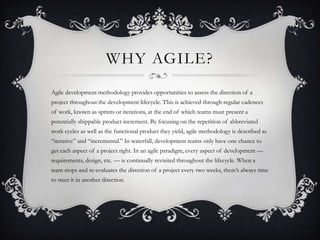 WHY AGILE?
Agile development methodology provides opportunities to assess the direction of a
project throughout the development lifecycle. This is achieved through regular cadences
of work, known as sprints or iterations, at the end of which teams must present a
potentially shippable product increment. By focusing on the repetition of abbreviated
work cycles as well as the functional product they yield, agile methodology is described as
“iterative” and “incremental.” In waterfall, development teams only have one chance to
get each aspect of a project right. In an agile paradigm, every aspect of development —
requirements, design, etc. — is continually revisited throughout the lifecycle. When a
team stops and re-evaluates the direction of a project every two weeks, there’s always time
to steer it in another direction.
 