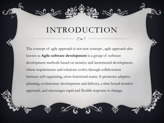 INTRODUCTION
The concept of agile approach is not new concept , agile approach also
known as Agile software development is a group of software
development methods based on iterative and incremental development,
where requirements and solutions evolve through collaboration
between self-organizing, cross-functional teams. It promotes adaptive
planning, evolutionary development and delivery, a time-boxed iterative
approach, and encourages rapid and flexible response to change.
 