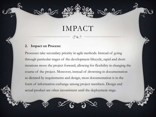 IMPACT
2. Impact on Process:
Processes take secondary priority in agile methods. Instead of going
through particular stages of the development lifecycle, rapid and short
iterations move the project forward, allowing for flexibility in changing the
course of the project. Moreover, instead of drowning in documentation
as dictated by requirements and design, most documentation is in the
form of information exchange among project members. Design and
actual product are often inconsistent until the deployment stage.
 