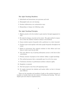 The Agile Teaching Manifesto
1. Individuals and interactions over processes and tools
2. Meaningful work over rote learning
3. Student collaboration over authoritative ways
4. Responding to change over following a plan
The Agile Teaching Principles
1. Highest priority is for the student to gain mastery through engagement in
class
2. Be ready for change, even late in the course. The agile method is respon-
sive so that the student’s benefit is always at the forefront
3. Assess student mastery frequently with a preference to a short timescale
4. Teachers must work together with other people frequently throughout the
course
5. Build an environment that supports students in their efforts and trust
them to work to get the job done
6. The most effective way of getting information across is with face-to-face
conversation
7. Primary measure of progress is the students’ ability to apply knowledge
8. The method promotes that a sustainable pace be set for the course
9. Continuous attention to professional excellence enhances agility
10. Simplicity is essential
11. The best projects come from self organizing teams
12. At regular intervals the students and teacher reflect on how to become
more effective.
These are the principles and manifesto of agile as this method attempts to
translate or localize them into the context of teaching and learning. The next
chapter goes into detail on implementation.
8
 
