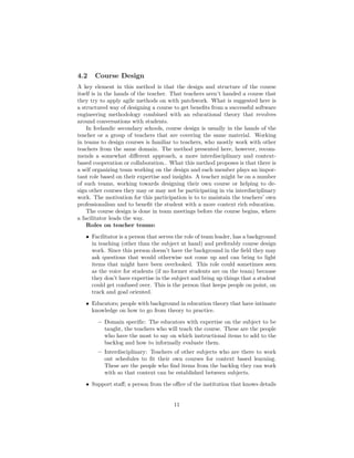 4.2 Course Design
A key element in this method is that the design and structure of the course
itself is in the hands of the teacher. That teachers aren’t handed a course that
they try to apply agile methods on with patchwork. What is suggested here is
a structured way of designing a course to get benefits from a successful software
engineering methodology combined with an educational theory that revolves
around conversations with students.
In Icelandic secondary schools, course design is usually in the hands of the
teacher or a group of teachers that are covering the same material. Working
in teams to design courses is familiar to teachers, who mostly work with other
teachers from the same domain. The method presented here, however, recom-
mends a somewhat different approach, a more interdisciplinary and context-
based cooperation or collaboration.. What this method proposes is that there is
a self organizing team working on the design and each member plays an impor-
tant role based on their expertise and insights. A teacher might be on a number
of such teams, working towards designing their own course or helping to de-
sign other courses they may or may not be participating in via interdisciplinary
work. The motivation for this participation is to to maintain the teachers’ own
professionalism and to benefit the student with a more context rich education.
The course design is done in team meetings before the course begins, where
a facilitator leads the way.
Roles on teacher teams:
• Facilitator is a person that serves the role of team leader, has a background
in teaching (other than the subject at hand) and preferably course design
work. Since this person doesn’t have the background in the field they may
ask questions that would otherwise not come up and can bring to light
items that might have been overlooked. This role could sometimes seen
as the voice for students (if no former students are on the team) because
they don’t have expertise in the subject and bring up things that a student
could get confused over. This is the person that keeps people on point, on
track and goal oriented.
• Educators; people with background in education theory that have intimate
knowledge on how to go from theory to practice.
– Domain specific: The educators with expertise on the subject to be
taught, the teachers who will teach the course. These are the people
who have the most to say on which instructional items to add to the
backlog and how to informally evaluate them.
– Interdisciplinary: Teachers of other subjects who are there to work
out schedules to fit their own courses for context based learning.
These are the people who find items from the backlog they can work
with so that context can be established between subjects.
• Support staff; a person from the office of the institution that knows details
11
 