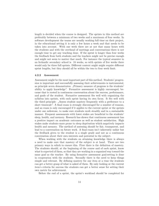 length is decided when the course is designed. The sprints in this method are
preferably between a minimum of two weeks and a maximum of four weeks. In
software development the teams are usually working full time on their project,
in the educational setting it is only a few hours a week and that needs to be
taken into account. With one week there are at not that many hours with
the students and with the overhead of meetings and conversations there is not
enough time to get any teaching done. If the sprint is longer than four weeks
the feedback from both students and the teachers might not be precise enough
and might not seem to matter that much. For instance the typical semester in
an Icelandic secondary school is 18 weeks, so with sprints of five weeks there
would only be three full sprints. Different context might might require different
sprint lengths, but they should all be within the two to four week limit.
4.2.2 Assessment
Assessment might be the most important part of this method. Students’ progres-
sion is important and successfully assessing their achievements is instrumental,
as principle seven demonstrates: „Primary measure of progress is the students’
ability to apply knowledge”. Formative assessment is highly encouraged, be-
cause that is rooted in continuous conversation about the success, performance,
and goals of the student. Formative assessment fits well with organizing the
syllabus into sprints, with each sprint having its own focus. It fits well with
the third principle: „Assess student mastery frequently with a preference to a
short timescale”. A final exam is strongly discouraged for a number of reasons,
and an exam is only encouraged if it applies to the current sprint or the sprints
under one milestone, to make sure students work steadily and in a sustainable
manner. Frequent assessments with lower stakes are beneficial to the students’
sleep, health, and memory. Research has shown that continuous assessment has
a positive impact on academic outcomes as well as student satisfaction. High
stakes make students more prone to sleep deprivation which negatively impacts
health and memory. The method of assessing should be fair, transparent, and
lead to a conversation on future work. A final exam isn’t inherently unfair but
the feedback given to the student is a single grade and not as a continuous
conversation about their own interests and potential in the subject.
When working with the students on attaining knowledge there is always
a need to make sure that mastery of the subject is at hand. There are two
primary ways in which to ensure this. First there is the definition of mastery.
The students should, at the beginning of the course and of each sprint, know
what is expected of them, so that they are working in a organized way toward the
same goal as the teacher. By using formative assessment goal-setting is done
in cooperation with the students. Secondly there is the need to keep things
simple and relevant. By defining mastery for one item at a time the students
can get a better grasp of what is asked of them. By only looking at the current
item’s criteria for success the students can get a better sense for setting their
own metric for achievement.
Before the end of a sprint, the sprint’s workload should be completed for
14
 