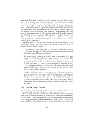 assessment. Regardless of whether it was a project, exam, portfolio or other
way. This is to make room for the retrospective. If the students are satisfied
with their work they’ll want to continue, if not they might want to repeat some
parts. It is possible to push items from the current sprint into the following
sprint, and therefore make it a part of the latter’s assessment. Pushing work
into the following sprint and assessing it again is a way of showing the student
their success, input and participation is important. This however might make
the next sprint more costly or risk cascading work until the end of semester.
The flexibility in time planning should handle that possibility. To answer the
different needs of students, fluid sprints might be needed (looked at in chapter
4.2.4), to push parts of the previous sprint on an individual or team basis into
the next sprints assessment.
Assessing teams is a different challenge because the process needs to be fair
both for each member and for the whole team. Here are some ideas on how to
evaluate the work done by teams:
• The individual’s grade is the mean of the grades of everyone in the team.
This creates the incentive to help out members who are struggling instead
of treading on and leaving them behind.
• Each student gets a vote at the end the course to evaluate the other team
members’ contributions as below average, average or above average. That
will then be represented in lowering or increasing the weight of a team’s
project grade compared to an individual exam grade (or another grade
if there is no exam e.g. having an individual part of the group project).
This creates the incentive of making sure the student’s contribution is
proportional to their effort on the project and if it was lax then they’ll
need to make up for it somehow.
• Students get bonus points to award at the end of the course, where the
student who receives the highest number of points gets a grade increase
by some amount or percentage of points, while the person with the lowest
number of bonus points gets no change to their grade. This will create
a greater incentive to outperform the other team members than the vote
described in the previous point because it is a more tangible way to affect
the grade.
4.2.3 Interdisciplinary Sprints
One of the three major focuses in social constructivist writing cited in the thesis
accompaning this handbook is to give a context-rich experience.
With an agile approach teachers can work with one another to integrate
lesson plans of different subjects, to create context based learning experience
for the students. This is much like the agile idea of cross-functional teamwork,
where people with different skills and experience work together. This way one
sprint would have a particular context to base it in, and the next sprint could
15
 