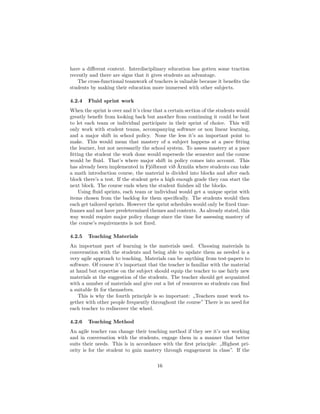 have a different context. Interdisciplinary education has gotten some traction
recently and there are signs that it gives students an advantage.
The cross-functional teamwork of teachers is valuable because it benefits the
students by making their education more immersed with other subjects.
4.2.4 Fluid sprint work
When the sprint is over and it’s clear that a certain section of the students would
greatly benefit from looking back but another from continuing it could be best
to let each team or individual participate in their sprint of choice. This will
only work with student teams, accompanying software or non linear learning,
and a major shift in school policy. None the less it’s an important point to
make. This would mean that mastery of a subject happens at a pace fitting
the learner, but not necessarily the school system. To assess mastery at a pace
fitting the student the work done would supersede the semester and the course
would be fluid. That’s where major shift in policy comes into account. This
has already been implemented in Fjölbraut við Ármúla where students can take
a math introduction course, the material is divided into blocks and after each
block there’s a test. If the student gets a high enough grade they can start the
next block. The course ends when the student finishes all the blocks.
Using fluid sprints, each team or individual would get a unique sprint with
items chosen from the backlog for them specifically. The students would then
each get tailored sprints. However the sprint schedules would only be fixed time-
frames and not have predetermined themes and contexts. As already stated, this
way would require major policy change since the time for assessing mastery of
the course’s requirements is not fixed.
4.2.5 Teaching Materials
An important part of learning is the materials used. Choosing materials in
conversation with the students and being able to update them as needed is a
very agile approach to teaching. Materials can be anything from test-papers to
software. Of course it’s important that the teacher is familiar with the material
at hand but expertise on the subject should equip the teacher to use fairly new
materials at the suggestion of the students. The teacher should get acquainted
with a number of materials and give out a list of resources so students can find
a suitable fit for themselves.
This is why the fourth principle is so important: „Teachers must work to-
gether with other people frequently throughout the course” There is no need for
each teacher to rediscover the wheel.
4.2.6 Teaching Method
An agile teacher can change their teaching method if they see it’s not working
and in conversation with the students, engage them in a manner that better
suits their needs. This is in accordance with the first principle: „Highest pri-
ority is for the student to gain mastery through engagement in class”. If the
16
 