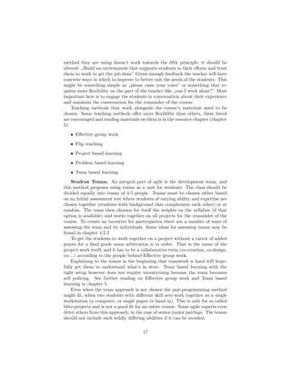 method they are using doesn’t work towards the fifth principle, it should be
altered: „Build an environment that supports students in their efforts and trust
them to work to get the job done” Given enough feedback the teacher will have
concrete ways in which to improve to better suit the needs of the students. This
might be something simple as „please raise your voice” or something that re-
quires more flexibility on the part of the teacher like „can I work alone?” Most
important here is to engage the students in conversation about their experience
and maintain the conversation for the remainder of the course.
Teaching methods that work alongside the course’s materials need to be
chosen. Some teaching methods offer more flexibility than others, these listed
are encouraged and reading materials on them is in the resource chapter (chapter
5):
• Effective group work
• Flip teaching
• Project based learning
• Problem based learning
• Team based learning
Student Teams. An integral part of agile is the development team, and
this method proposes using teams as a unit for students. The class should be
divided equally into teams of 4-5 people. Teams must be chosen either based
on an initial assessment test where students of varying ability and expertise are
chosen together (students with background that complement each other) or at
random. The team then chooses for itself the weights on the syllabus (if that
option is available) and works together on all projects for the remainder of the
course. To create an incentive for participation there are a number of ways of
assessing the team and its individuals. Some ideas for assessing teams may be
found in chapter 4.2.2
To get the students to work together on a project without a carrot of added
points for a final grade some arbitration is in order. That is the name of the
project-work itself, and it has to be a collaborative term (co-creation, co-design,
co-...) according to the people behind Effective group work.
Explaining to the teams in the beginning that teamwork is hard will hope-
fully get them to understand what’s in store. Team based learning with the
right setup however does not require incentivizing because the team becomes
self policing. See further reading on Effective group work and Team based
learning in chapter 5.
Even when the team approach is not chosen the pair-programming method
might fit, when two students with different skill sets work together on a single
workstation (a computer, or single paper to hand in). This is only for so called
blitz-projects and is not a good fit for an entire course. Some agile experts even
deter others from this approach, in the case of senior-junior pairings. The teams
should not include such wildly differing abilities if it can be avoided.
17
 