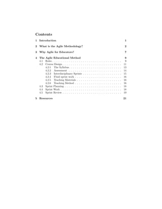 Contents
1 Introduction 1
2 What is the Agile Methodology? 2
3 Why Agile for Educators? 7
4 The Agile Educational Method 9
4.1 Roles . . . . . . . . . . . . . . . . . . . . . . . . . . . . . . . . . . 9
4.2 Course Design . . . . . . . . . . . . . . . . . . . . . . . . . . . . . 11
4.2.1 The Syllabus. . . . . . . . . . . . . . . . . . . . . . . . . . 13
4.2.2 Assessment . . . . . . . . . . . . . . . . . . . . . . . . . . 14
4.2.3 Interdisciplinary Sprints . . . . . . . . . . . . . . . . . . . 15
4.2.4 Fluid sprint work . . . . . . . . . . . . . . . . . . . . . . . 16
4.2.5 Teaching Materials . . . . . . . . . . . . . . . . . . . . . . 16
4.2.6 Teaching Method . . . . . . . . . . . . . . . . . . . . . . . 16
4.3 Sprint Planning . . . . . . . . . . . . . . . . . . . . . . . . . . . . 18
4.4 Sprint Work . . . . . . . . . . . . . . . . . . . . . . . . . . . . . . 18
4.5 Sprint Review . . . . . . . . . . . . . . . . . . . . . . . . . . . . . 19
5 Resources 21
 