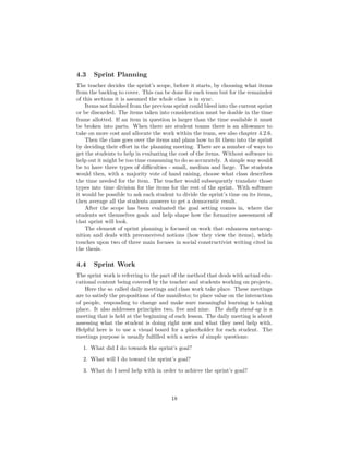 4.3 Sprint Planning
The teacher decides the sprint’s scope, before it starts, by choosing what items
from the backlog to cover. This can be done for each team but for the remainder
of this sections it is assumed the whole class is in sync.
Items not finished from the previous sprint could bleed into the current sprint
or be discarded. The items taken into consideration must be doable in the time
frame allotted. If an item in question is larger than the time available it must
be broken into parts. When there are student teams there is an allowance to
take on more cost and allocate the work within the team, see also chapter 4.2.6.
Then the class goes over the items and plans how to fit them into the sprint
by deciding their effort in the planning meeting. There are a number of ways to
get the students to help in evaluating the cost of the items. Without software to
help out it might be too time consuming to do so accurately. A simple way would
be to have three types of difficulties - small, medium and large. The students
would then, with a majority vote of hand raising, choose what class describes
the time needed for the item. The teacher would subsequently translate those
types into time division for the items for the rest of the sprint. With software
it would be possible to ask each student to divide the sprint’s time on its items,
then average all the students answers to get a democratic result.
After the scope has been evaluated the goal setting comes in, where the
students set themselves goals and help shape how the formative assessment of
that sprint will look.
The element of sprint planning is focused on work that enhances metacog-
nition and deals with preconceived notions (how they view the items), which
touches upon two of three main focuses in social constructivist writing cited in
the thesis.
4.4 Sprint Work
The sprint work is referring to the part of the method that deals with actual edu-
cational content being covered by the teacher and students working on projects.
Here the so called daily meetings and class work take place. These meetings
are to satisfy the propositions of the manifesto; to place value on the interaction
of people, responding to change and make sure meaningful learning is taking
place. It also addresses principles two, five and nine. The daily stand-up is a
meeting that is held at the beginning of each lesson. The daily meeting is about
assessing what the student is doing right now and what they need help with.
Helpful here is to use a visual board for a placeholder for each student. The
meetings purpose is usually fulfilled with a series of simple questions:
1. What did I do towards the sprint’s goal?
2. What will I do toward the sprint’s goal?
3. What do I need help with in order to achieve the sprint’s goal?
18
 