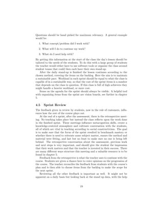 Questions should be hand picked for maximum relevancy. A general example
would be:
1. What concept/problem did I work with?
2. What will I do to continue my work?
3. What do I need help with?
By getting this information at the start of the class the day’s lesson should be
tailored to the needs of the students. To do this with a large group of students
the teacher would either have to use software tools or organize the class around
student teams that could then each have their own stand-up.
After the daily stand-up is finished the lesson continues according to the
chosen method, covering the items on the backlog. Here the aim is to maintain
a sustainable pace. Workload in each sprint should be equal to what the class is
capable of in a sustainable way, so that the cost of the sprint items is a number
that depends on the class in question. If this class is full of high achievers they
might handle a heavier workload, or more cost.
Items on the agenda for the sprint should always be visible. A helpful tool
with organizing items from the sprint are vision boards, see further in chapter
5.
4.5 Sprint Review
The feedback given in review by students, now in the role of customers, influ-
ences how the rest of the course plays out.
At the end of a sprint, after the assessment, there is the retrospective meet-
ing. No teaching takes place but instead the class reflects upon the work done
in the finished sprint. These meetings influence metacognition skills, create a
knowledge-centered atmosphere and cultivate conversation with the students,
all of which are vital in teaching according to social constructivism. The goal
is to make sure that the focus of the sprint resulted in benchmark mastery or
whether there is need to reiterate some subject matter, ensure the method and
material were fitting, and last but no least to make sure no one is being left
behind. The retrospective conversation about the assessment, previous work
and next steps is very important, and should give the student the impression
that their work matters and that the teacher is invested in their success. There
are many different ways structure this meeting and a valuable resource is to be
found in chapter 5.
Feedback from the retrospective is what the teacher uses to continue with the
course. Students are given a chance here to voice opinions on the progression of
the course. The teacher reconciles the feedback from students with the course’s
plan and is then able to choose items from the backlog to make the scope for
the next sprint.
Reviewing all the other feedback is important as well. It might not be
apparent on a daily basis but looking back at the stand up data, with the help
19
 