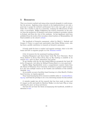 5 Resources
This is an iterative method and using action research alongside it could stream-
line the process. Applying action research to the implementation is not only a
good way to gauge the method’s performance but is also very agile in and on
itself. For a teacher to also be a researcher, studying the effectiveness of their
work, is encouraged. Hafþór Guðjónsson has written extensively on the mat-
ter from the perspective of chemistry and science teaching in secondary schools
in Iceland, and from the view of the academia. As has significant work been
published from the works of the secondary school teachers at Menntaskólinn við
Sund available on the school’s website
The handbook of formative assessment, edited by Heidi L. Andrade and
Gregory J. Cizek, is a good read, particularly what Dylan Wiliam wrote, who
has been a prolific contributor to research on formative assessment.
A handy guide for how to conduct and organize meetings, what to do with
teams and how to empower people is at the Atlassian website
A list of resources for the mentioned teaching methods:
Jonathan Bergmann’s and Aaron Sams’ book Flip Your Classroom: Reach
Every Student in Every Class Every Day on flip teaching is available in its
entirety here, and it is short, informative and concise.
To get familiar with the the idea behind Effective groupwork the book Ef-
fective Groupwork, 2nd editon by Michael Preston-Shoot is a very good start.
Sigríður Helga Sigurðardóttir wrote a comprehensive masters thesis from
the School of Education from University of Iceland on project based learning.
In it she cites multiple sources on the benefits and usefulness of this method.
Available here
An accessible account of problem based learning is in John Barell’s Problem
based learning: an inquiry approach.
Team based learning has all its resources available online at teambasedlearn-
ing.org/ and I had the privilege to sit a very interesting seminar for this method.
A valuable insight into all the research that has been made on sleep and
it’s impact on life and health by Matthew Walker is in his book Why we sleep:
unlocking the power of sleep and dreams.
And last but not least the thesis accompanying this handbook, available at
skemman.is here
21
 