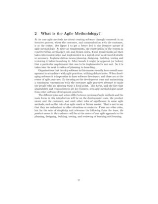 2 What is the Agile Methodology?
At its core agile methods are about creating software through teamwork in an
iterative process, where the customer, and communication with the customer,
is at the center. See figure 1 to get a better feel to the iterative nature of
agile methodology. At first the requirements, the expectations of the system in
concrete terms, are mapped out, and broken down. These requirements are then
taken into consideration and implemented in a logical order as deemed desirable
or necessary. Implementation means planning, designing, building, testing and
reviewing it before launching it. After launch it might be apparent (or before)
that a particular requirement that was to be implemented is not met. So it is
taken into the next iteration of planning to launching.
Organizations that develop software in this manner usually have overall man-
agement in accordance with agile practices, utilizing defined roles. When devel-
oping software it is imperative to have software developers, and those are at the
center of agile practices. By focusing on the development team and maintaining
a continuous conversation with the customer agile practices attempt to make
the people who are creating value a focal point. This focus, and the fact that
adaptability and responsiveness are key features, sets agile methodologies apart
from other software development practices.
The different roles and actors differ between versions of agile methods and the
main focus in this introduction will be on the development team, the product
owner and the customer, and omit other roles of significance in some agile
methods, such as the role of an agile coach or Scrum master. That is not to say
that they are redundant in other situations or contexts. There are other roles,
but for the sake of simplicity and relevance the following three the team, the
product owner & the customer will be at the center of our agile approach to the
planning, designing, building, testing, and reviewing of teaching and learning.
2
 