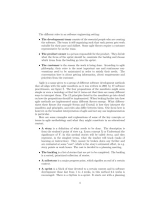 The different roles in an software engineering setting:
• The development team consists of the essential people who are creating
the software. The team is self-organizing such that each person gets work
suitable for their pace and skillset. Some agile flavors require a customer
representative be on the team.
• The product owner is a person responsible for the product. They decide
what the focus of the sprint should be, maintain the backlog and choose
which items from the backlog go into the sprint.
• The customer is the reason the work is being done. According to agile
philosophy, their voice is the most important one and continuous con-
versations need to be maintained in order to satisfy their needs. The
conversation here is about getting information¸ about requirements and
priorities from the customer.
Agile is a name given to a group of different software development methods
that all align with the agile manifesto as it was written in 2001 by 17 software
practitioners, see figure 2. The four propositions of the manifesto might seem
simple or even a tautology at first but it turns out that there are many different
ways to interpret them. The 12 principles listed in the manifesto go into detail
on how the propositions should be implemented. When looking further into how
agile methods are implemented many different flavors emerge. What differen-
tiates these flavors (for example Scrum and Crystal) is how they interpret the
manifesto and principles, and roles also differ between them. Our focus here is
however on the broadest interpretation of agile and not any one implementation
in particular.
Here are some examples and explanations of some of the key concepts or
terms in agile methodology and what they might constitute in an educational
context.
• A story is a definition of what needs to be done. The description is
from the student’s point of view e.g. Learn concept X or Understand the
significance of Y. In this method stories will be called items, and they
represent, in the simplest terms, what the teacher will teach (tasks of
learning or instruction). They cannot be broken down any further and
are evaluated at some "cost", which is the story’s estimated effort, in e.g.
story points or work hours. The cost is decided in a planning meeting.
• The backlog is a list of stories that are yet to be completed. The backlog
is a sorted, prioritized collection of stories.
• A milestone is a major progress point, which signifies an end of a certain
context.
• A sprint is a block of time devoted to a certain context and in software
development those last from 1 to 4 weeks, in this method 2-4 weeks is
encouraged. There is a rhythm to a sprint. It starts out with a planning
4
 