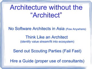 Architecture without the “Architect” No Software Architects in Asia  (Few Anywhere) Think Like an Architect  (identify value stream/fit into ecosystem) Send out Scouting Parties (Fail Fast) Hire a Guide (proper use of consultants) 