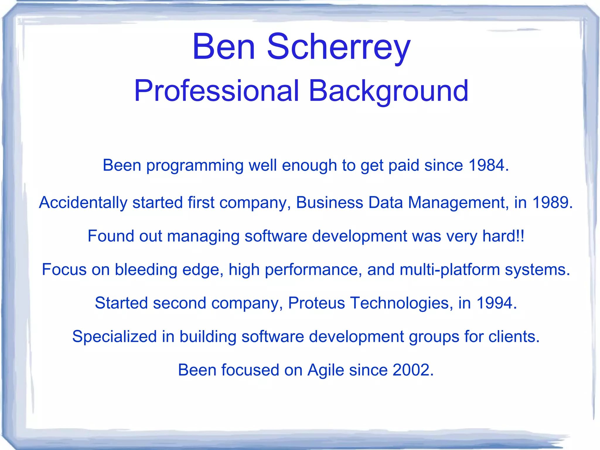 Ben Scherrey Professional Background Been programming well enough to get paid since 1984. Accidentally started first company, Business Data Management, in 1989. Found out managing software development was very hard!! Focus on bleeding edge, high performance, and multi-platform systems. Started second company, Proteus Technologies, in 1994. Specialized in building software development groups for clients. Been focused on Agile since 2002. 