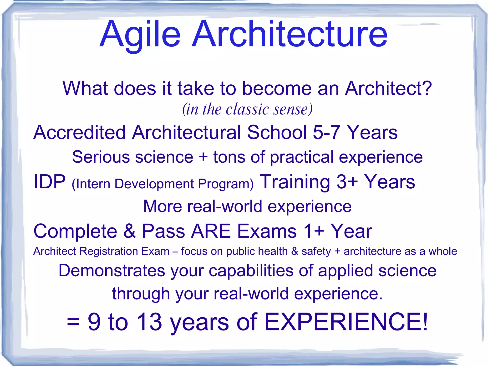 Agile Architecture Why Architecture in Software Development? High Failure Rates: Unfulfilled Promises & Unconstrained Risks: False Belief that we know more about a problem than we possibly can. Unprecedented Opportunity & Returns: Larger economic impact than Industrial Revolution. Hiding from Risk != Managing Risk! … quit pretending and get to the real value. 
