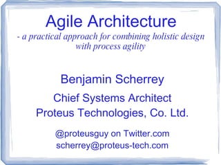 Agile Architecture - a practical approach for combining holistic design with process agility Benjamin Scherrey Chief Systems Architect Proteus Technologies, Co. Ltd. @proteusguy on Twitter.com [email_address] 