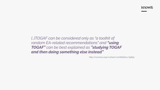 […]TOGAF can be considered only as "a toolkit of
random EA-related recommendations" and “using
TOGAF” can be best explained as ”studying TOGAF
and then doing something else instead”
http://www.bcs.org/content/conWebDoc/55892
 
