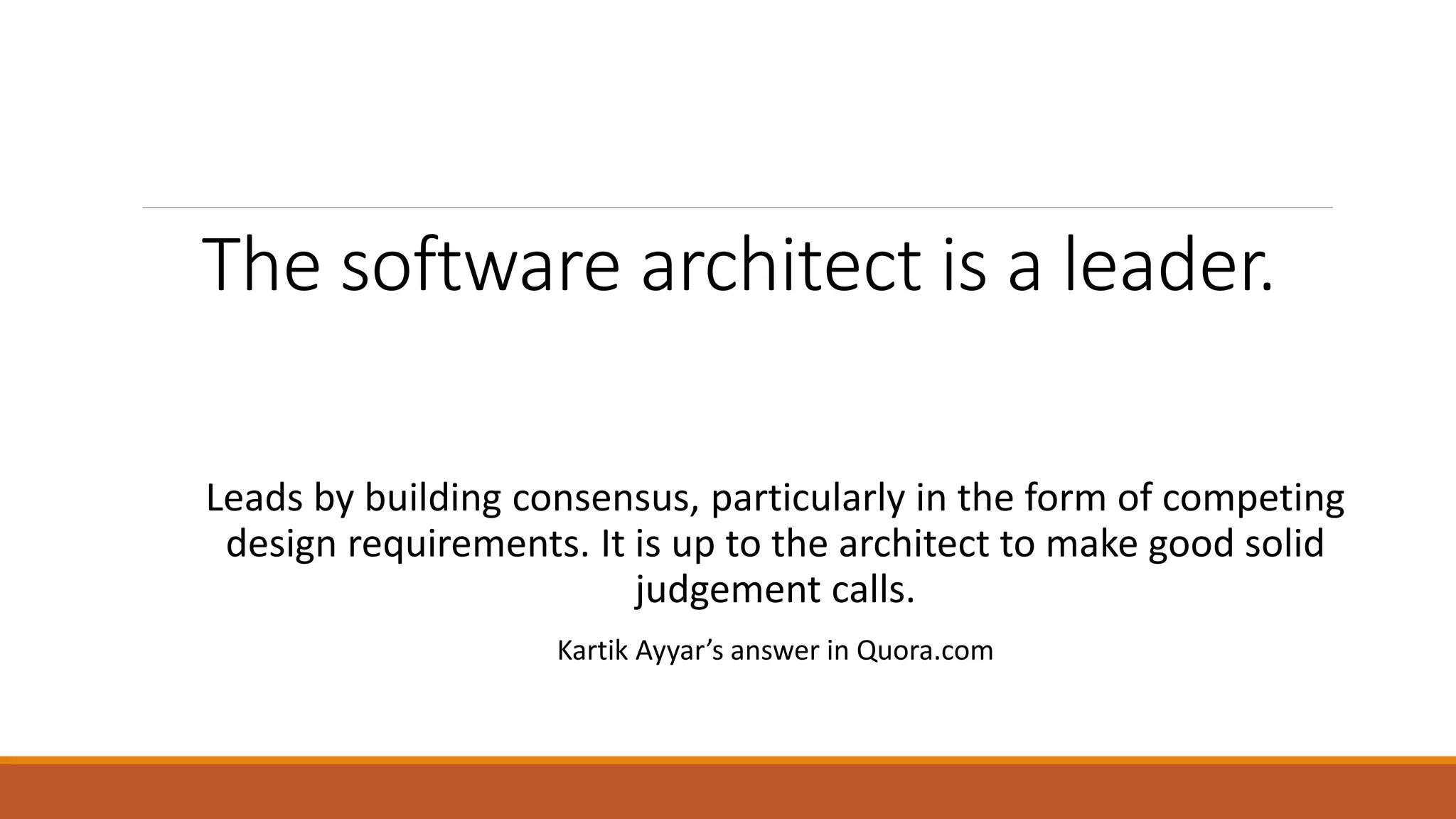 The software architect is a leader. Leads by building consensus, particularly in the form of competing design requirements. It is up to the architect to make good solid judgement calls. Kartik Ayyar’s answer in Quora.com 