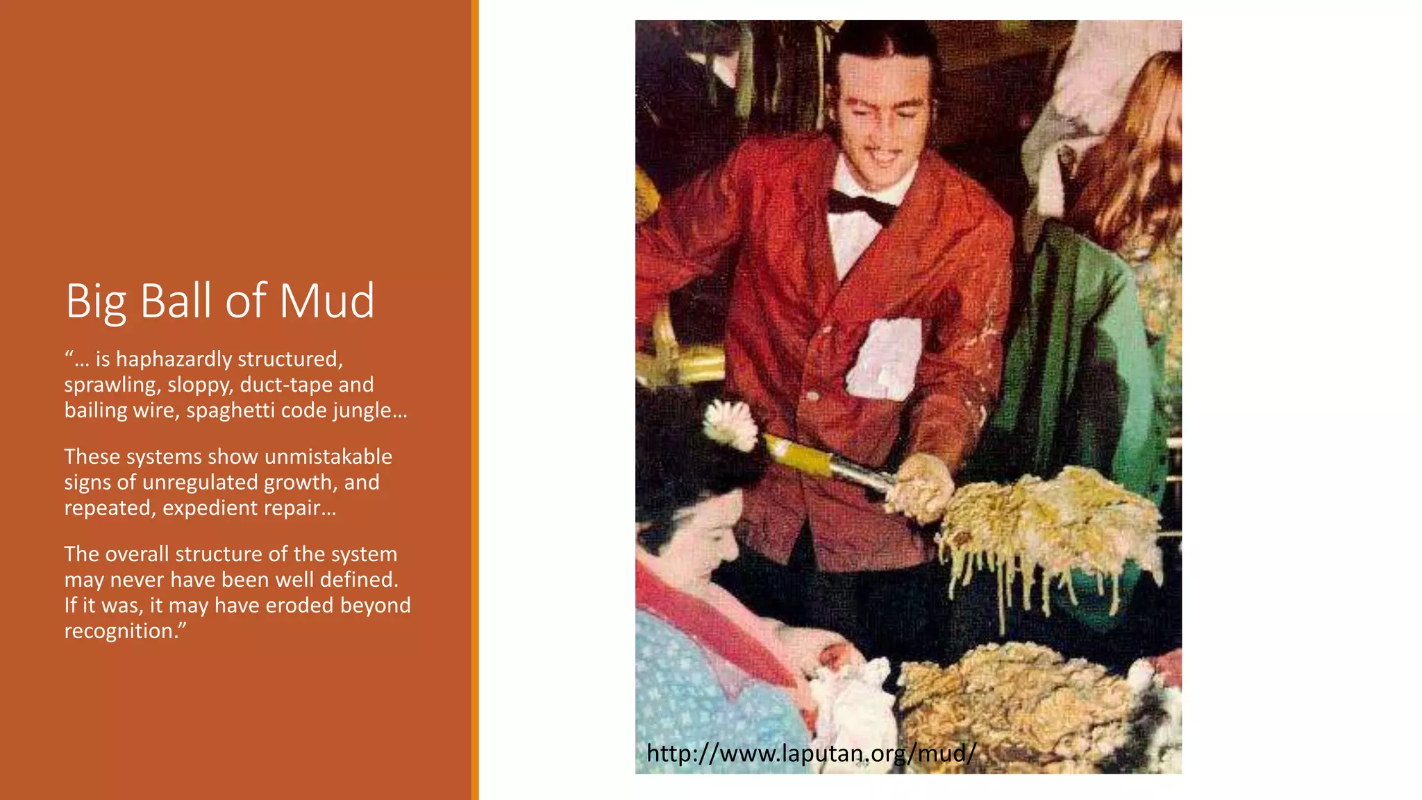 Big Ball of Mud “… is haphazardly structured, sprawling, sloppy, duct-tape and bailing wire, spaghetti code jungle… These systems show unmistakable signs of unregulated growth, and repeated, expedient repair… The overall structure of the system may never have been well defined. If it was, it may have eroded beyond recognition.” http://www.laputan.org/mud/ 