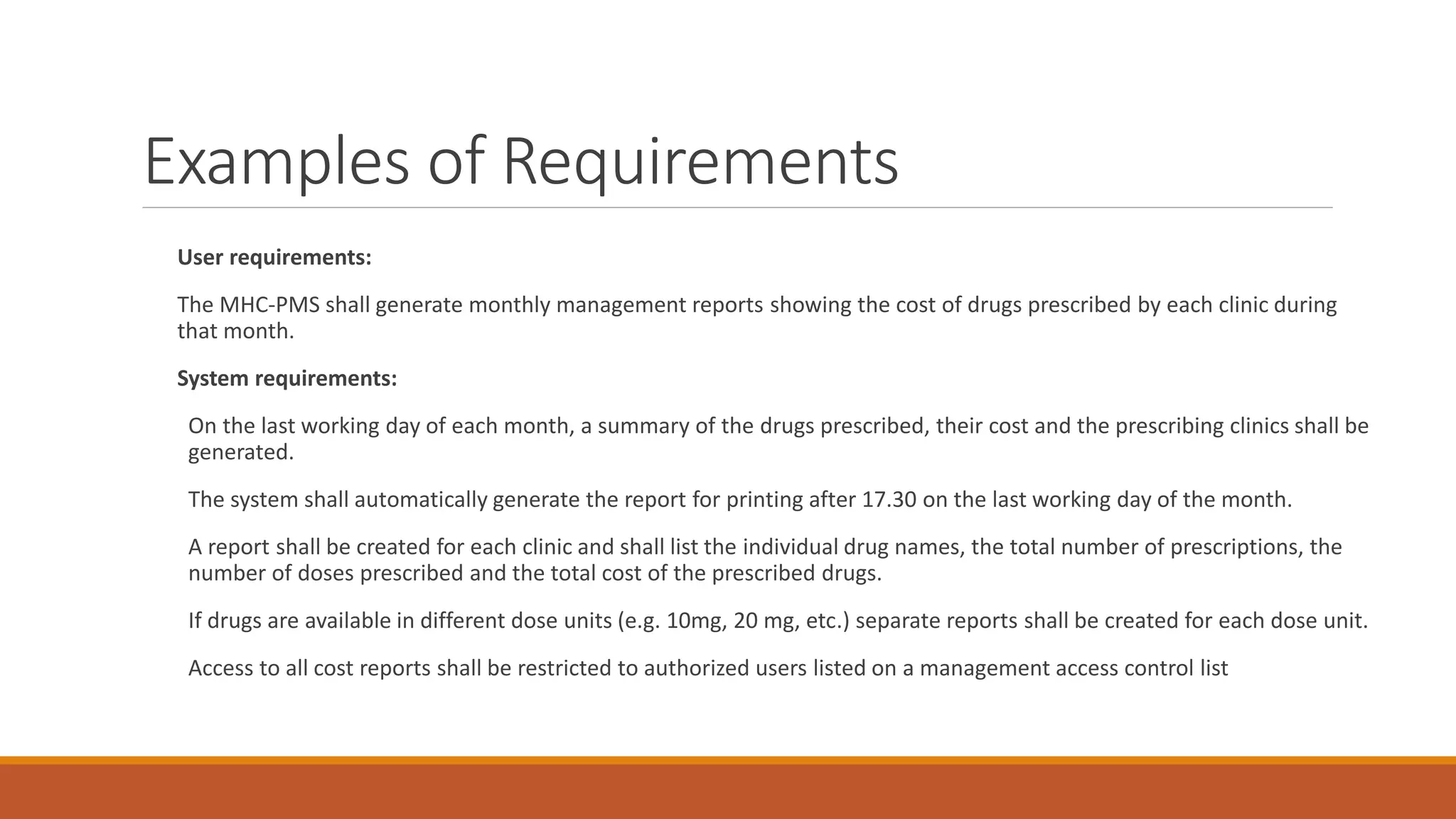 Examples of Requirements User requirements: The MHC-PMS shall generate monthly management reports showing the cost of drugs prescribed by each clinic during that month. System requirements: On the last working day of each month, a summary of the drugs prescribed, their cost and the prescribing clinics shall be generated. The system shall automatically generate the report for printing after 17.30 on the last working day of the month. A report shall be created for each clinic and shall list the individual drug names, the total number of prescriptions, the number of doses prescribed and the total cost of the prescribed drugs. If drugs are available in different dose units (e.g. 10mg, 20 mg, etc.) separate reports shall be created for each dose unit. Access to all cost reports shall be restricted to authorized users listed on a management access control list 