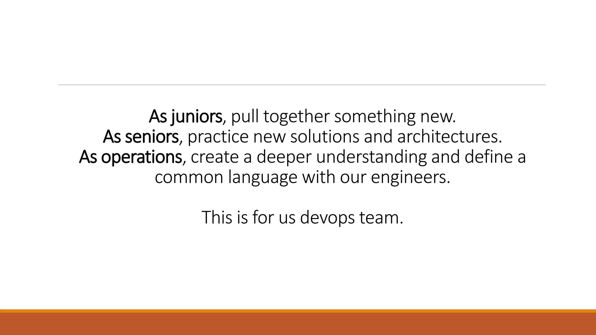 As juniors, pull together something new. As seniors, practice new solutions and architectures. As operations, create a deeper understanding and define a common language with our engineers. This is for us devops team. 