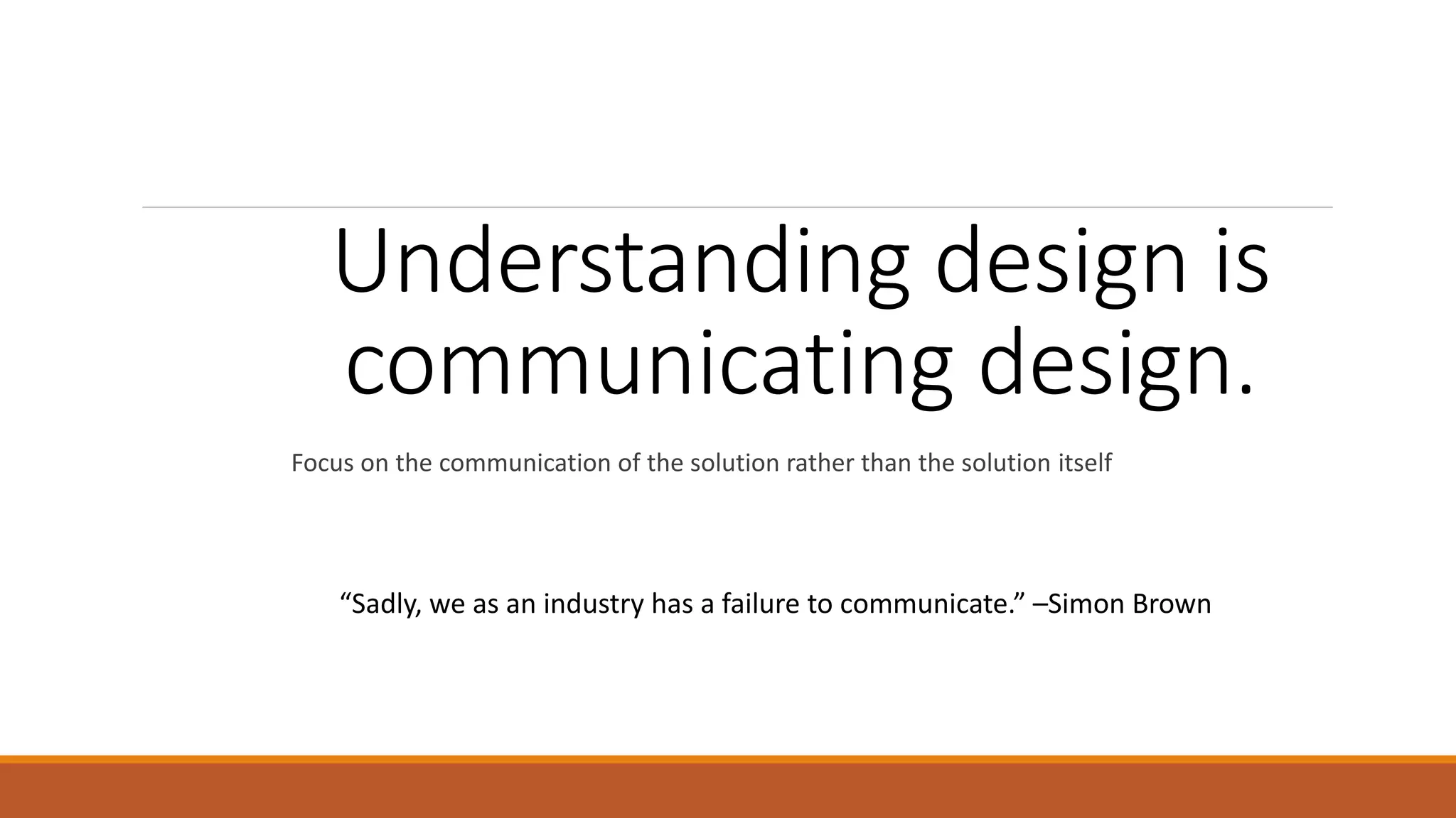 Understanding design is communicating design. Focus on the communication of the solution rather than the solution itself “Sadly, we as an industry has a failure to communicate.” –Simon Brown 