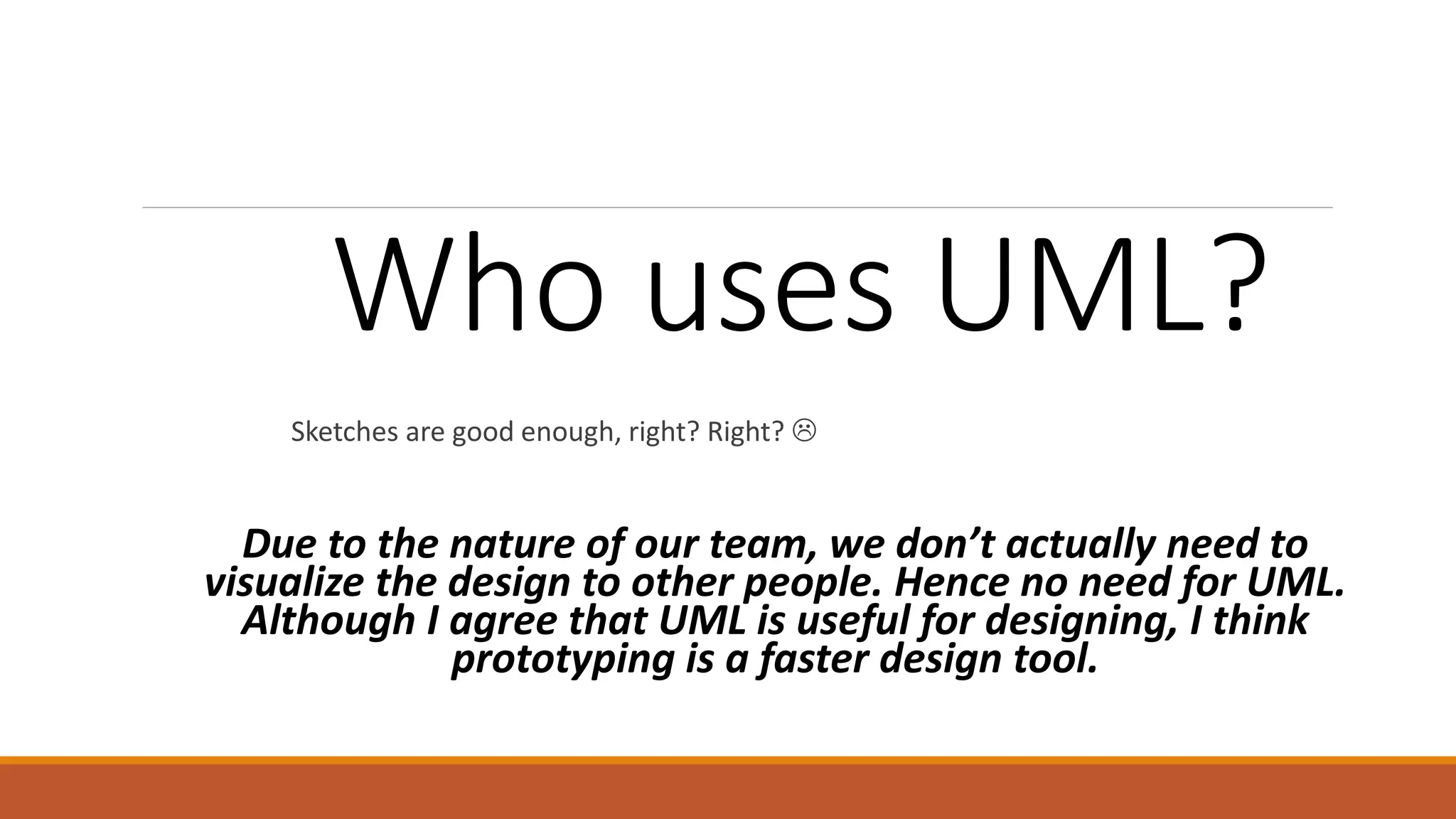 Who uses UML? Sketches are good enough, right? Right?  Due to the nature of our team, we don’t actually need to visualize the design to other people. Hence no need for UML. Although I agree that UML is useful for designing, I think prototyping is a faster design tool. 