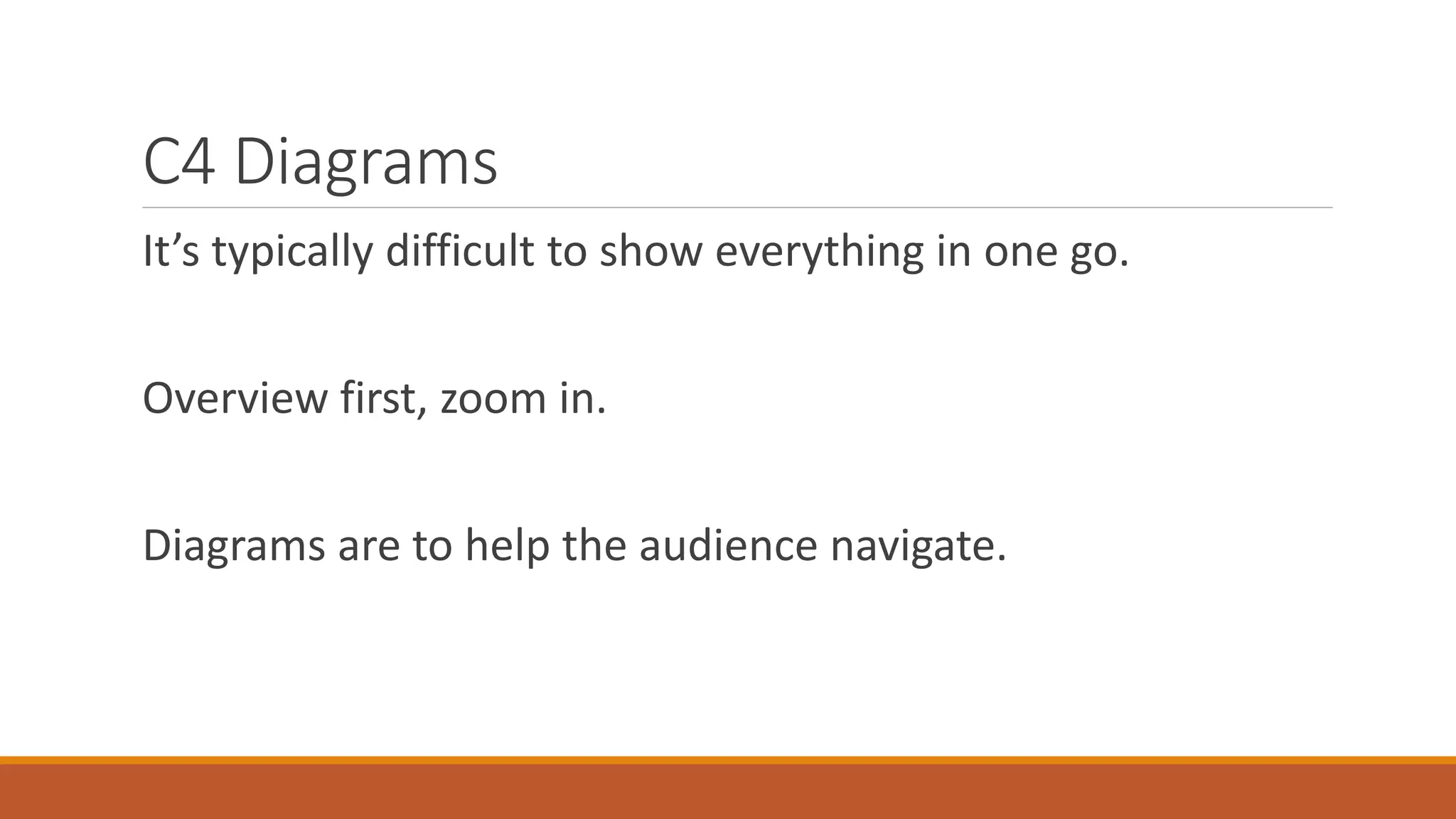 C4 Diagrams It’s typically difficult to show everything in one go. Overview first, zoom in. Diagrams are to help the audience navigate. 