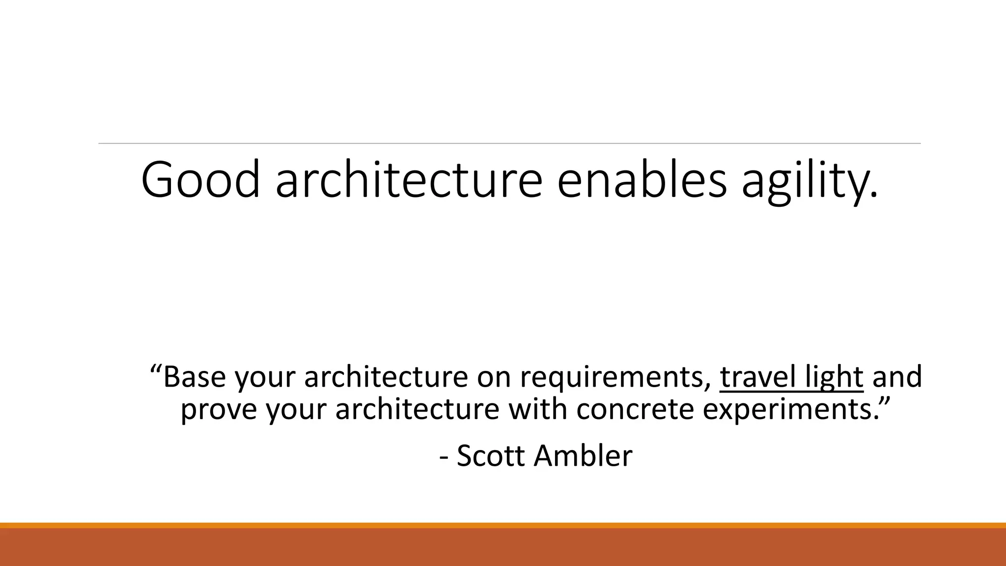 Good architecture enables agility. “Base your architecture on requirements, travel light and prove your architecture with concrete experiments.” - Scott Ambler 