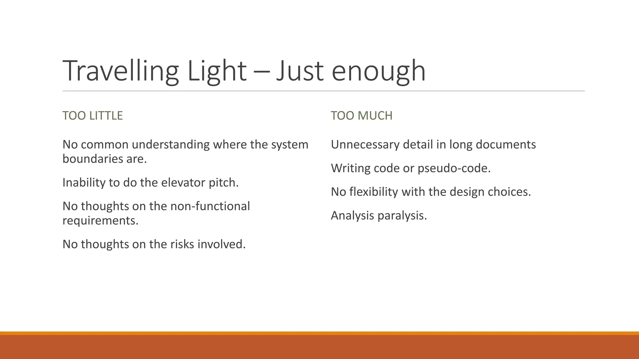 Travelling Light – Just enough TOO LITTLE No common understanding where the system boundaries are. Inability to do the elevator pitch. No thoughts on the non-functional requirements. No thoughts on the risks involved. TOO MUCH Unnecessary detail in long documents Writing code or pseudo-code. No flexibility with the design choices. Analysis paralysis. 