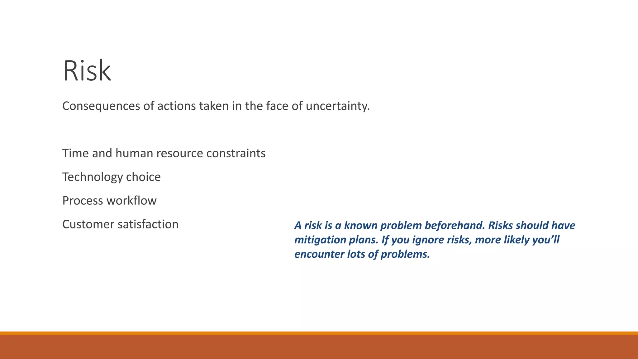 Risk Consequences of actions taken in the face of uncertainty. Time and human resource constraints Technology choice Process workflow Customer satisfaction A risk is a known problem beforehand. Risks should have mitigation plans. If you ignore risks, more likely you’ll encounter lots of problems. 