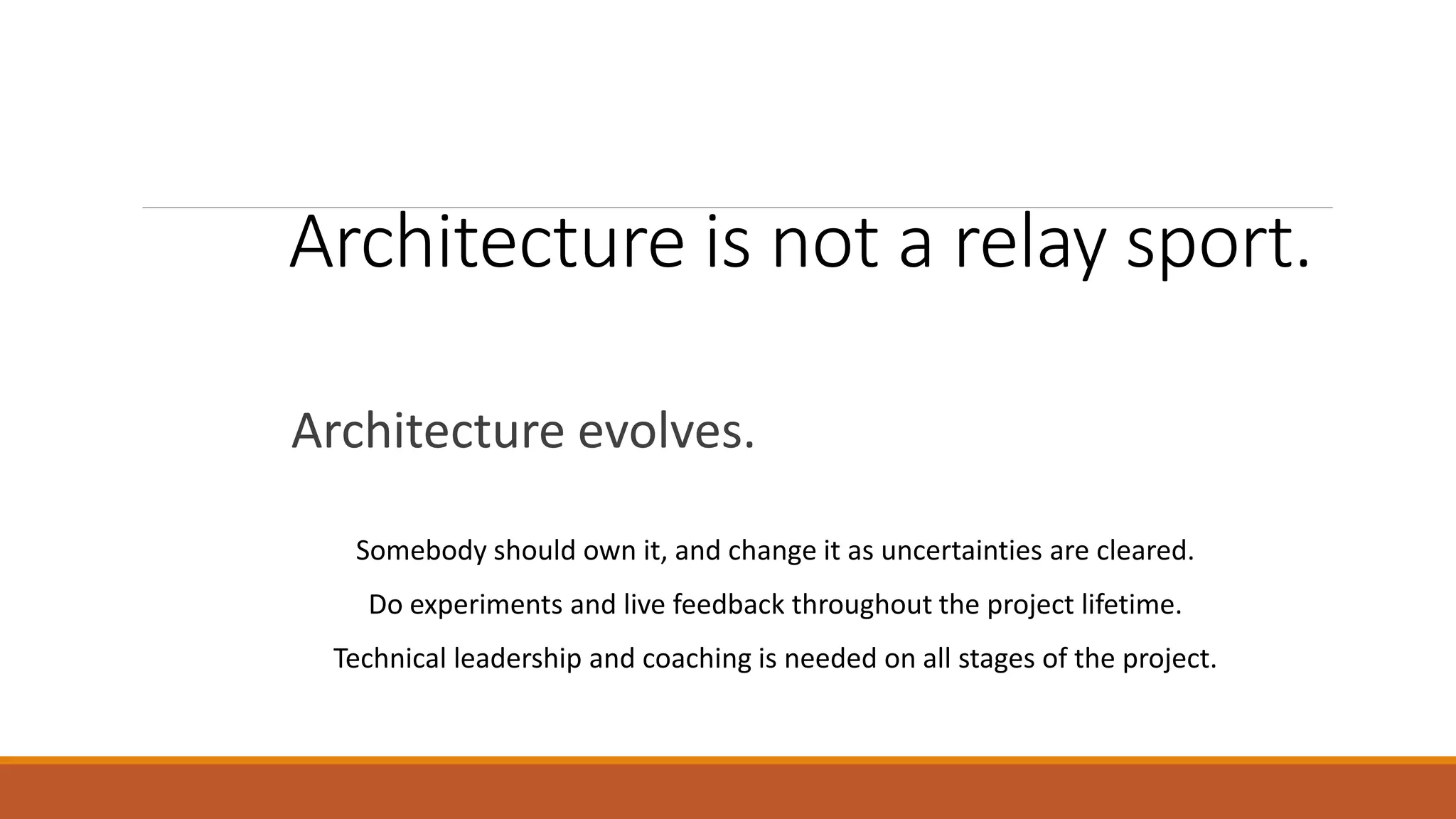 Architecture is not a relay sport. Architecture evolves. Somebody should own it, and change it as uncertainties are cleared. Do experiments and live feedback throughout the project lifetime. Technical leadership and coaching is needed on all stages of the project. 