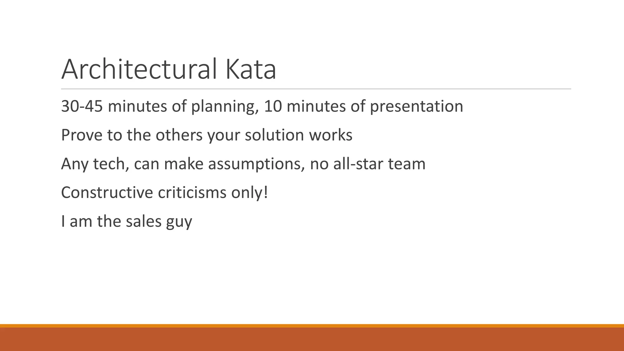 Architectural Kata 30-45 minutes of planning, 10 minutes of presentation Prove to the others your solution works Any tech, can make assumptions, no all-star team Constructive criticisms only! I am the sales guy 